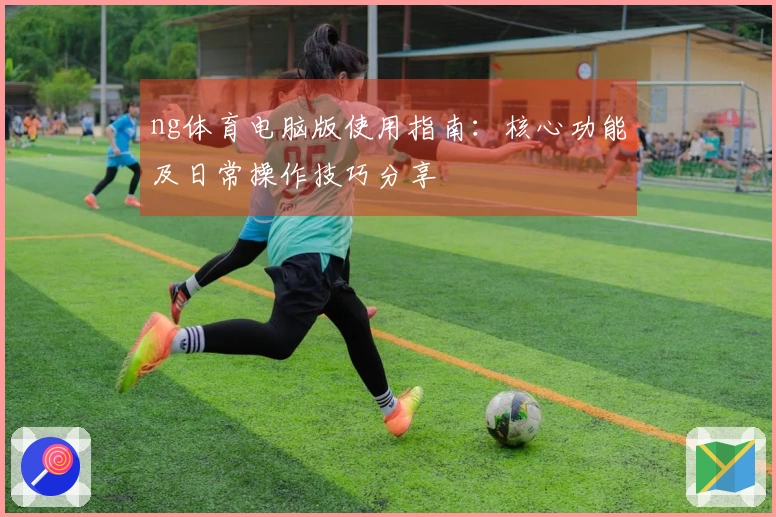 ng体育电脑版使用指南：核心功能及日常操作技巧分享