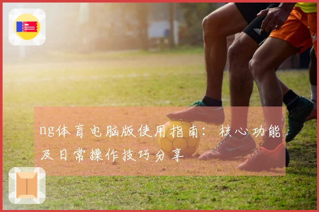 ng体育电脑版使用指南：核心功能及日常操作技巧分享