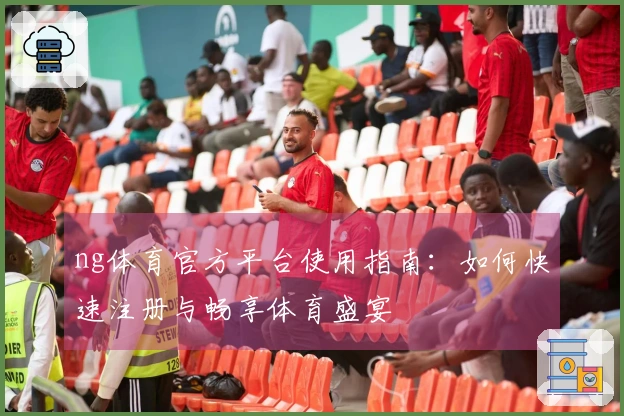 ng体育官方平台使用指南：如何快速注册与畅享体育盛宴